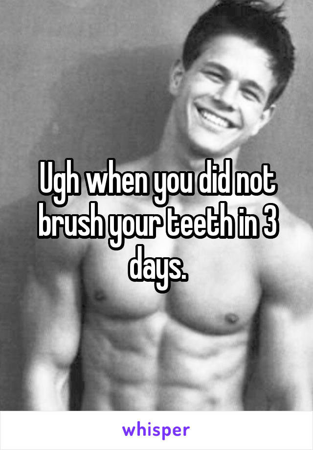 Ugh when you did not brush your teeth in 3 days.