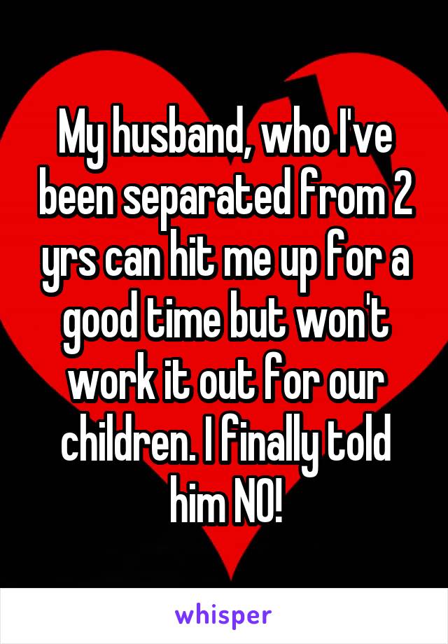 My husband, who I've been separated from 2 yrs can hit me up for a good time but won't work it out for our children. I finally told him NO!