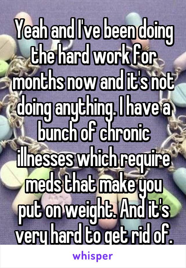 Yeah and I've been doing the hard work for months now and it's not doing anything. I have a bunch of chronic illnesses which require meds that make you put on weight. And it's very hard to get rid of.