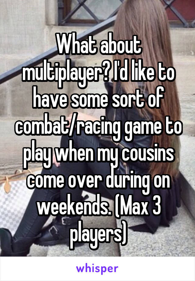 What about multiplayer? I'd like to have some sort of combat/racing game to play when my cousins come over during on weekends. (Max 3 players)