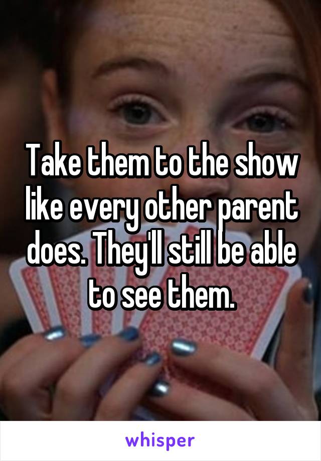 Take them to the show like every other parent does. They'll still be able to see them.