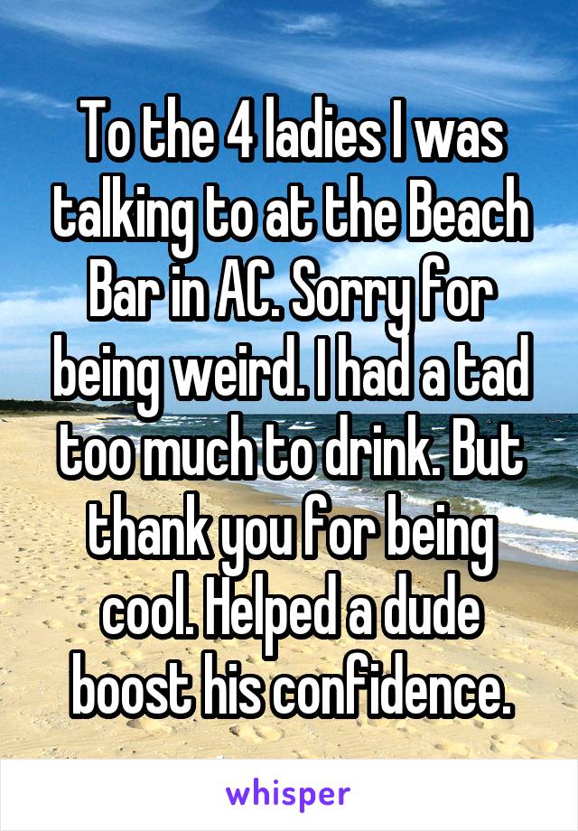 To the 4 ladies I was talking to at the Beach Bar in AC. Sorry for being weird. I had a tad too much to drink. But thank you for being cool. Helped a dude boost his confidence.