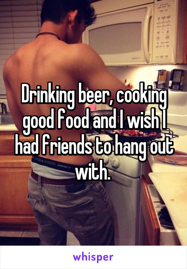 Drinking beer, cooking good food and I wish I had friends to hang out with. 