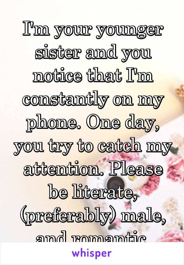 I'm your younger sister and you notice that I'm constantly on my phone. One day, you try to catch my attention. Please be literate, (preferably) male, and romantic.