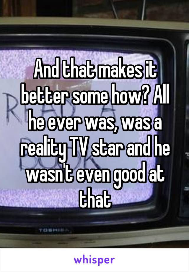 And that makes it better some how? All he ever was, was a reality TV star and he wasn't even good at that