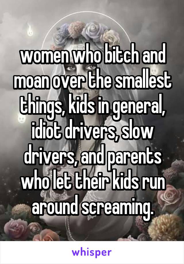 women who bitch and moan over the smallest things, kids in general, idiot drivers, slow drivers, and parents who let their kids run around screaming.