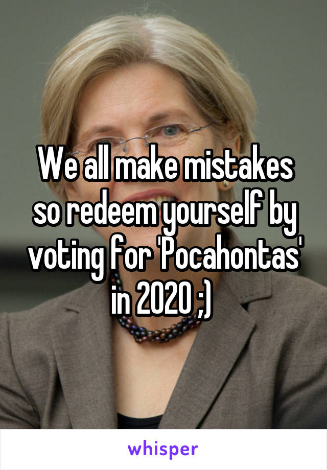 We all make mistakes so redeem yourself by voting for 'Pocahontas' in 2020 ;) 