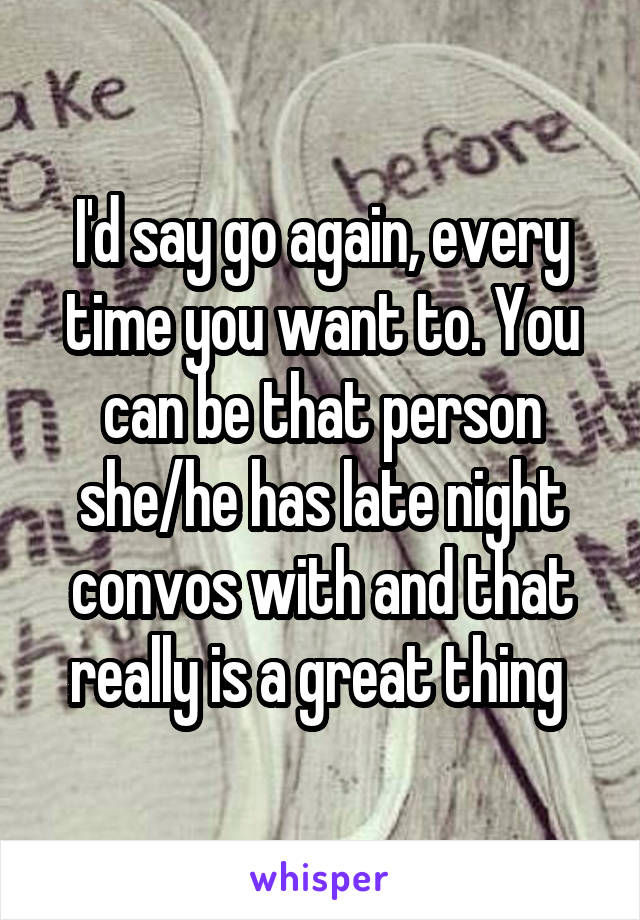 I'd say go again, every time you want to. You can be that person she/he has late night convos with and that really is a great thing 