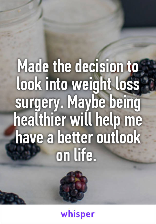 Made the decision to look into weight loss surgery. Maybe being healthier will help me have a better outlook on life. 