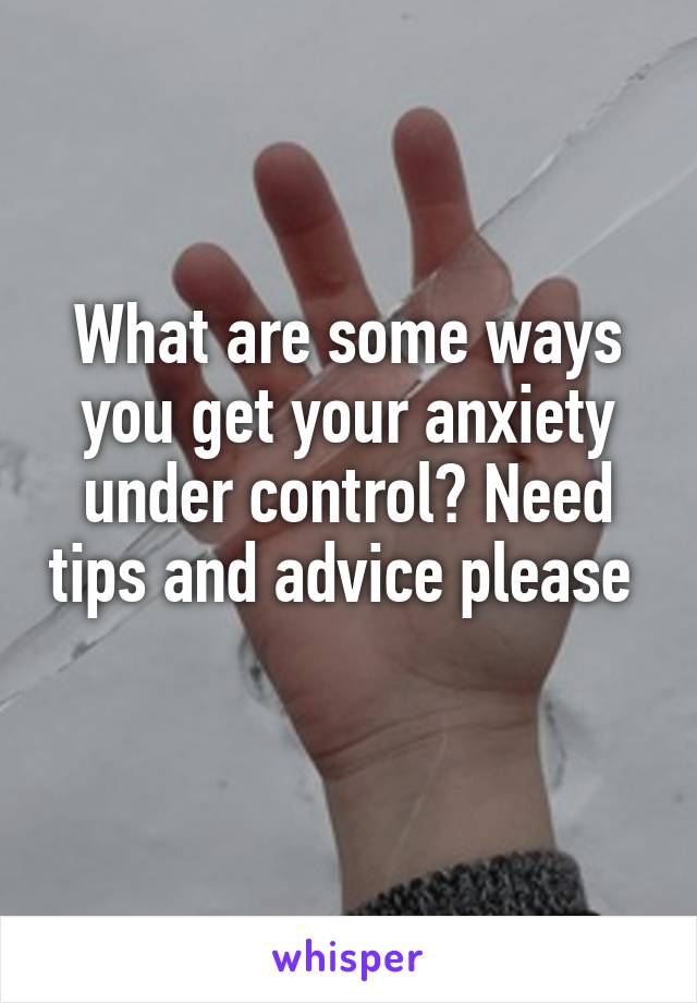 What are some ways you get your anxiety under control? Need tips and advice please  