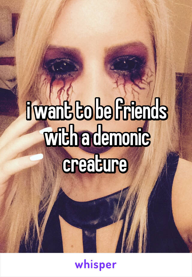 i want to be friends with a demonic creature 
