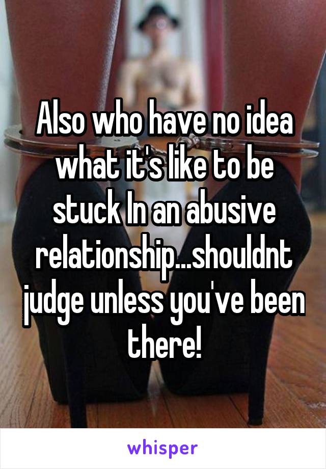 Also who have no idea what it's like to be stuck In an abusive relationship...shouldnt judge unless you've been there!