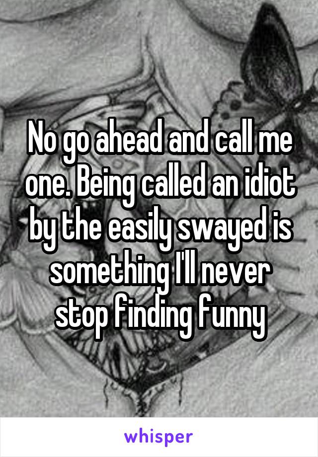 No go ahead and call me one. Being called an idiot by the easily swayed is something I'll never stop finding funny