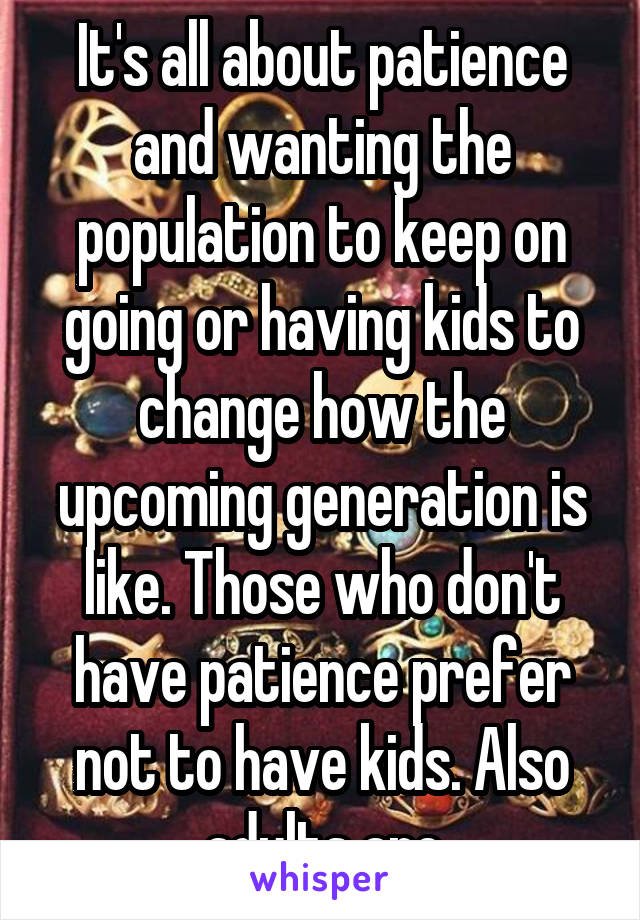 It's all about patience and wanting the population to keep on going or having kids to change how the upcoming generation is like. Those who don't have patience prefer not to have kids. Also adults are