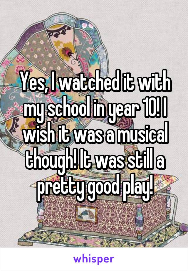 Yes, I watched it with my school in year 10! I wish it was a musical though! It was still a pretty good play!