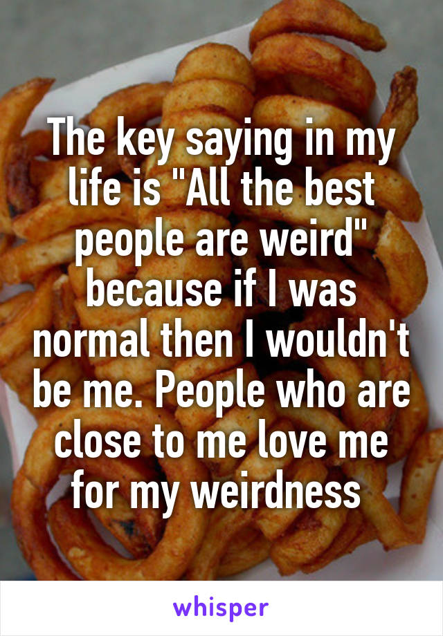 The key saying in my life is "All the best people are weird" because if I was normal then I wouldn't be me. People who are close to me love me for my weirdness 