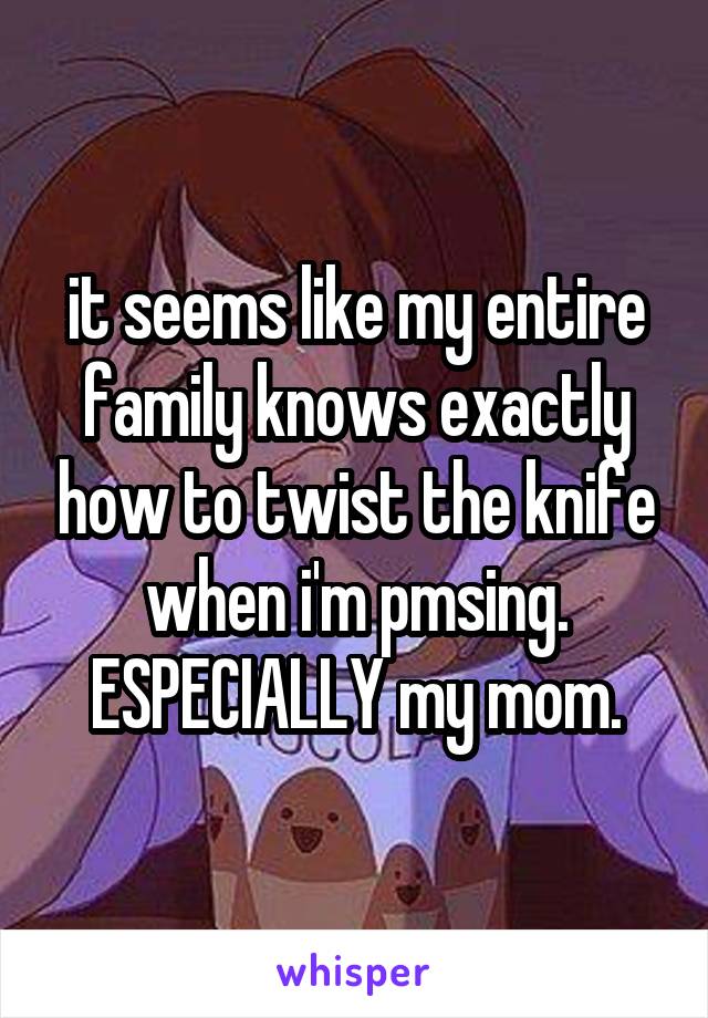 it seems like my entire family knows exactly how to twist the knife when i'm pmsing. ESPECIALLY my mom.