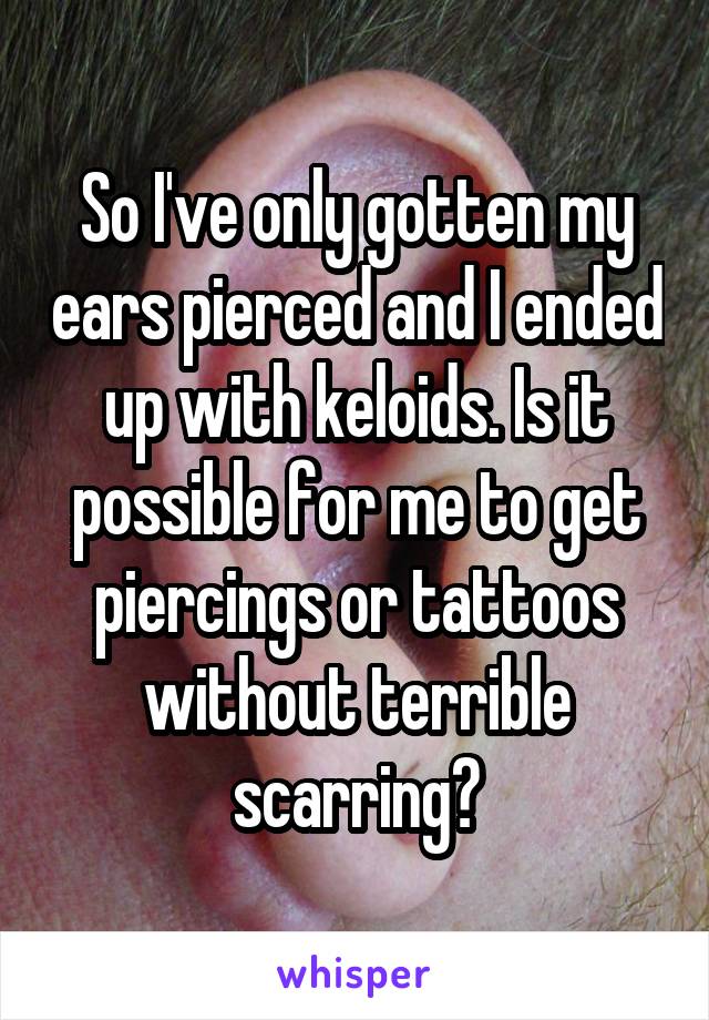So I've only gotten my ears pierced and I ended up with keloids. Is it possible for me to get piercings or tattoos without terrible scarring?