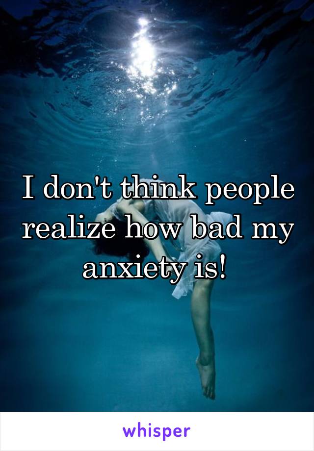 I don't think people realize how bad my anxiety is! 