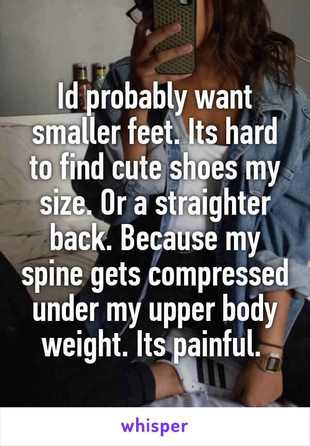 Id probably want smaller feet. Its hard to find cute shoes my size. Or a straighter back. Because my spine gets compressed under my upper body weight. Its painful. 