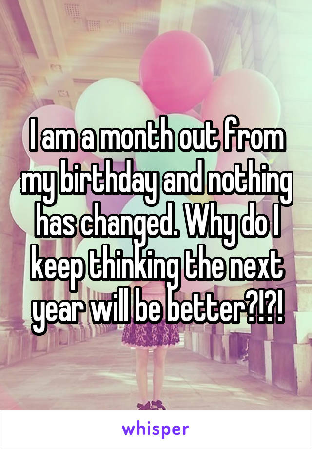 I am a month out from my birthday and nothing has changed. Why do I keep thinking the next year will be better?!?!