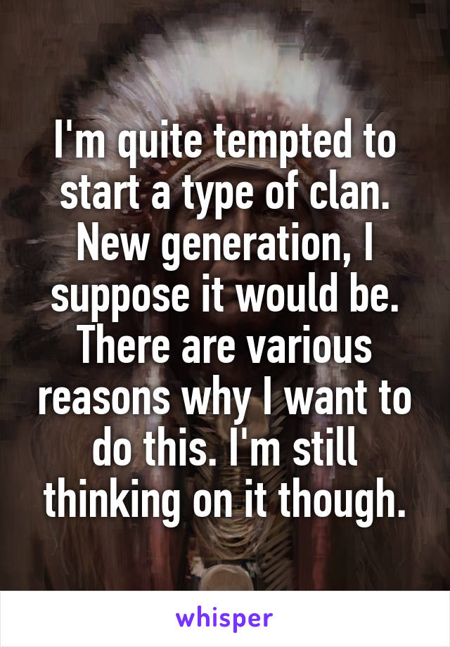 I'm quite tempted to start a type of clan. New generation, I suppose it would be. There are various reasons why I want to do this. I'm still thinking on it though.