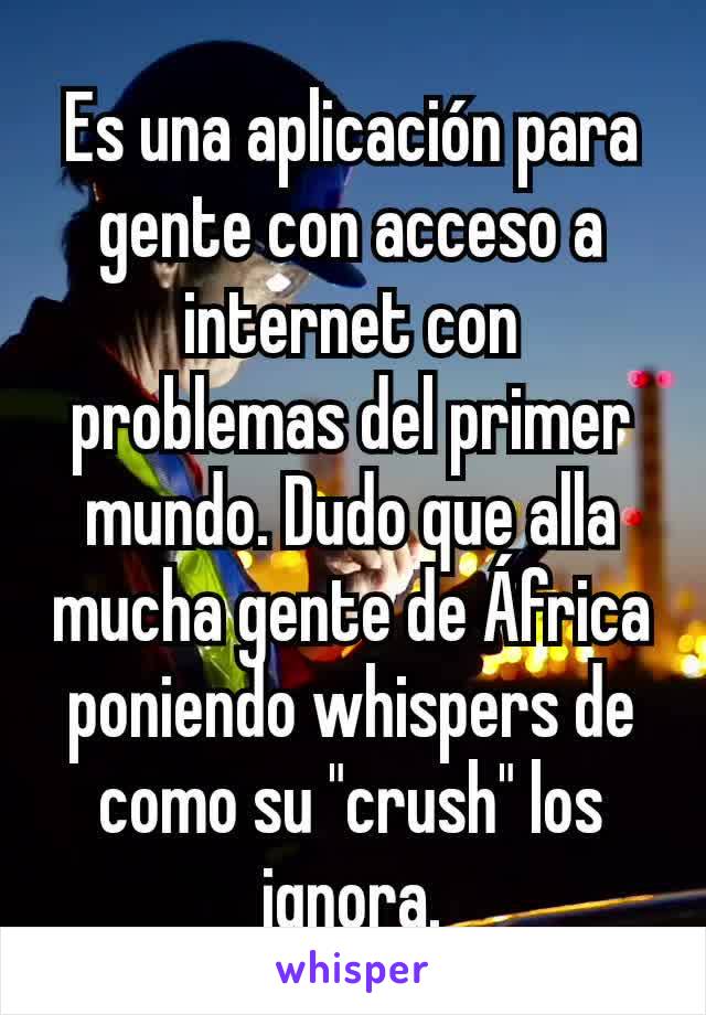 Es una aplicación para gente con acceso a internet con problemas del primer mundo. Dudo que alla mucha gente de África poniendo whispers de como su "crush" los ignora.
