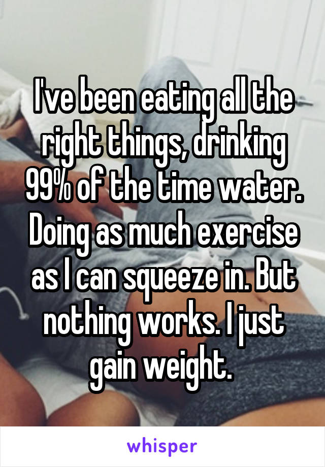 I've been eating all the right things, drinking 99% of the time water. Doing as much exercise as I can squeeze in. But nothing works. I just gain weight. 