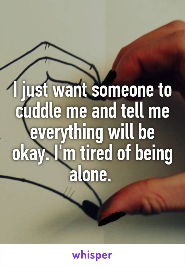 I just want someone to cuddle me and tell me everything will be okay. I'm tired of being alone. 