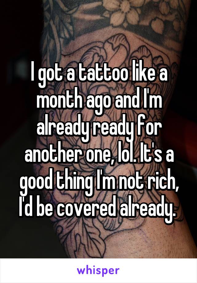 I got a tattoo like a month ago and I'm already ready for another one, lol. It's a good thing I'm not rich, I'd be covered already. 