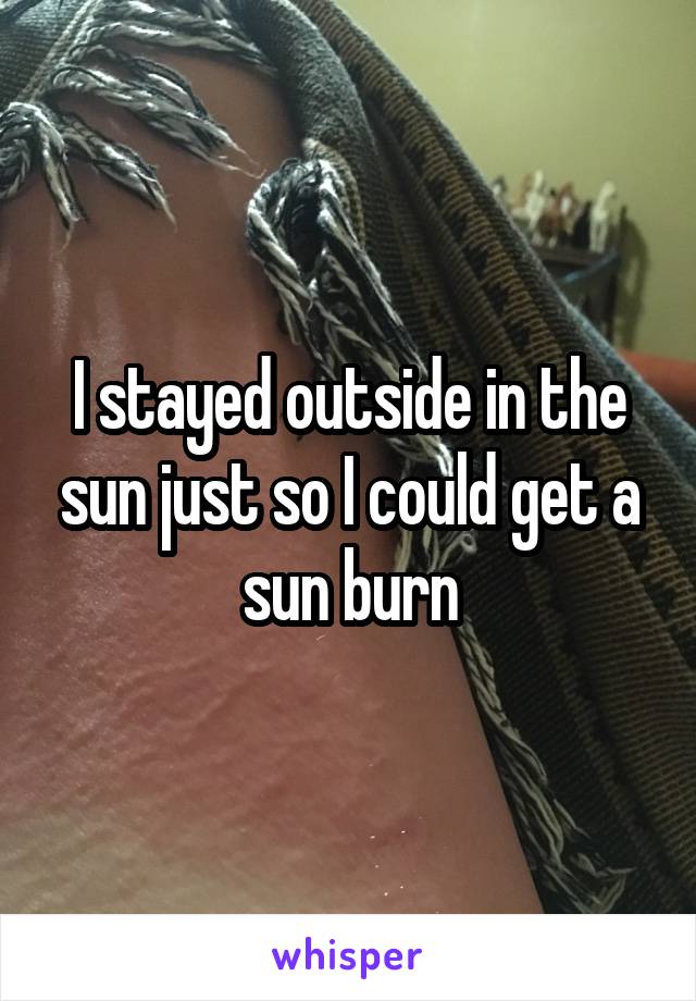 I stayed outside in the sun just so I could get a sun burn