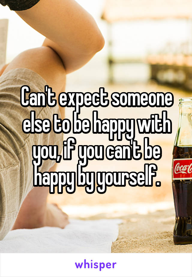 Can't expect someone else to be happy with you, if you can't be happy by yourself.