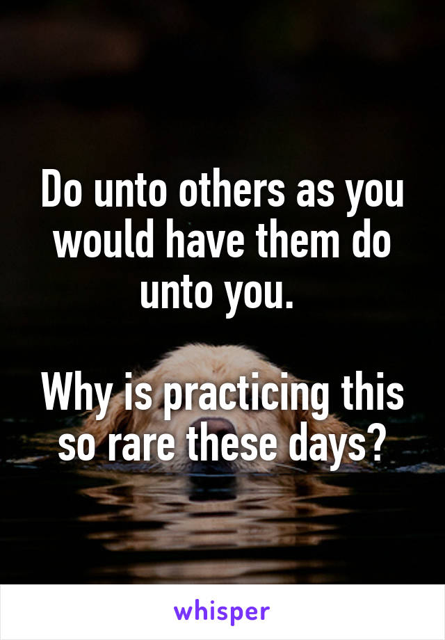 Do unto others as you would have them do unto you. 

Why is practicing this so rare these days?