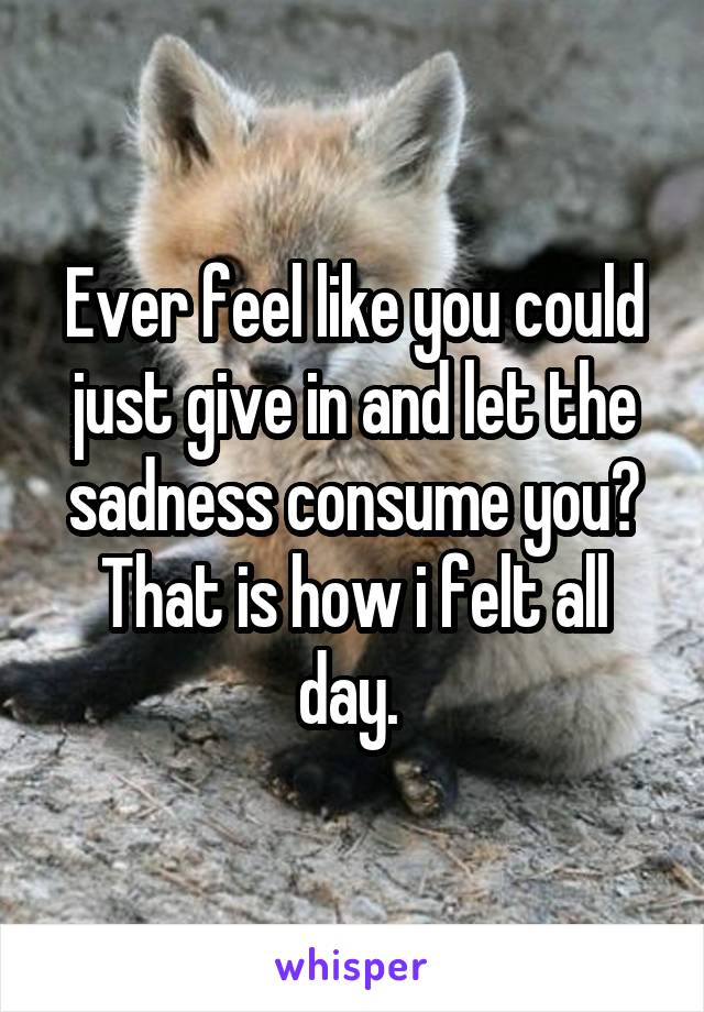 Ever feel like you could just give in and let the sadness consume you? That is how i felt all day. 