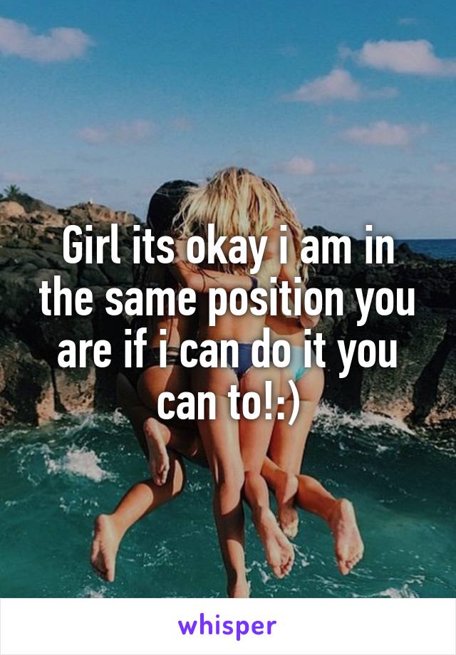 Girl its okay i am in the same position you are if i can do it you can to!:)