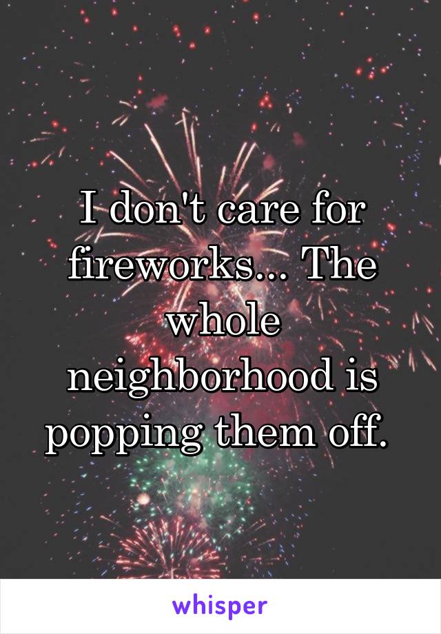 I don't care for fireworks... The whole neighborhood is popping them off. 