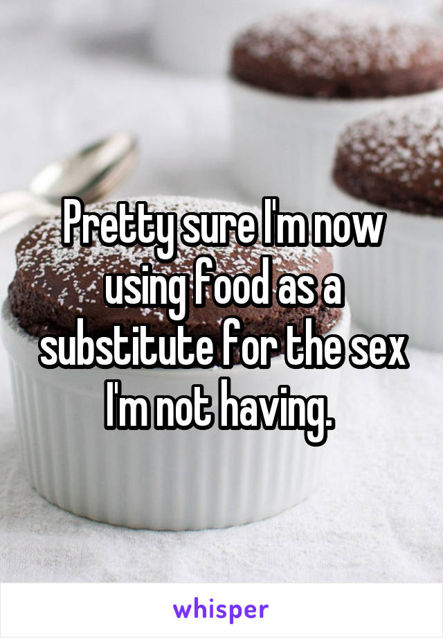 Pretty sure I'm now using food as a substitute for the sex I'm not having. 
