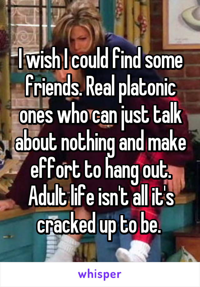 I wish I could find some friends. Real platonic ones who can just talk about nothing and make effort to hang out. Adult life isn't all it's cracked up to be. 