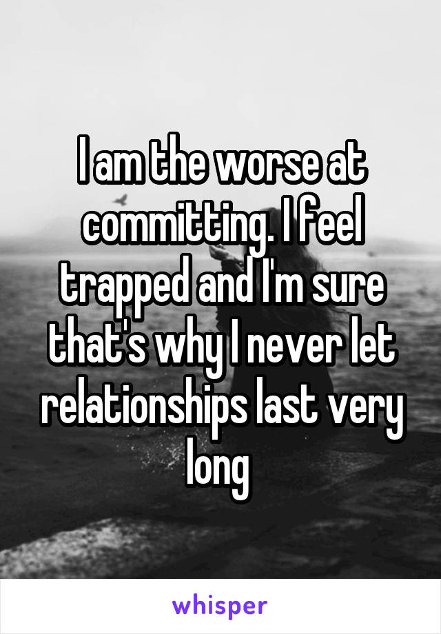 I am the worse at committing. I feel trapped and I'm sure that's why I never let relationships last very long 
