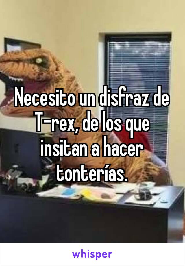 Necesito​ un disfraz de T-rex, de los que insitan a hacer tonterías.