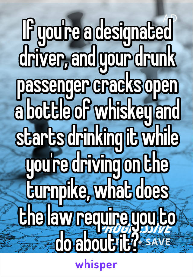 If you're a designated driver, and your drunk passenger cracks open a bottle of whiskey and starts drinking it while you're driving on the turnpike, what does the law require you to do about it?