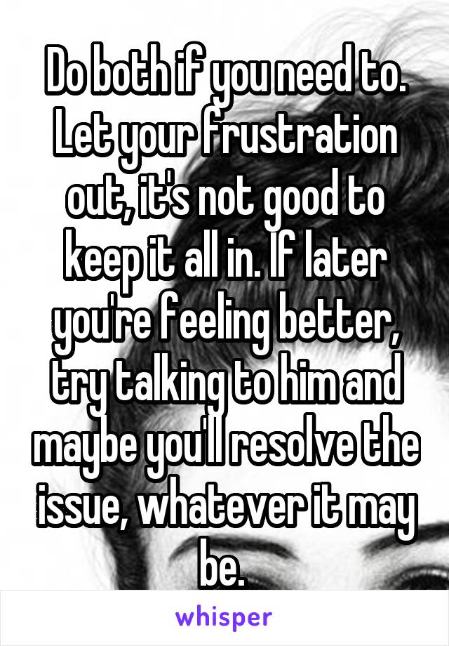 Do both if you need to. Let your frustration out, it's not good to keep it all in. If later you're feeling better, try talking to him and maybe you'll resolve the issue, whatever it may be. 
