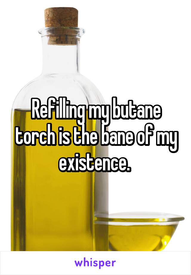 Refilling my butane torch is the bane of my existence. 
