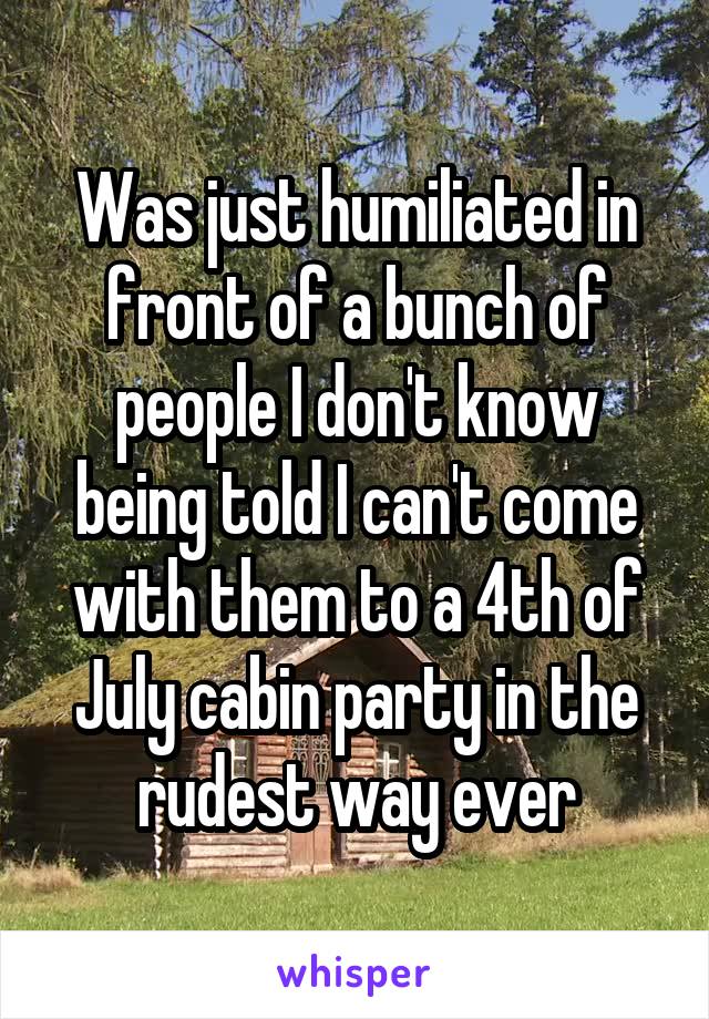 Was just humiliated in front of a bunch of people I don't know being told I can't come with them to a 4th of July cabin party in the rudest way ever