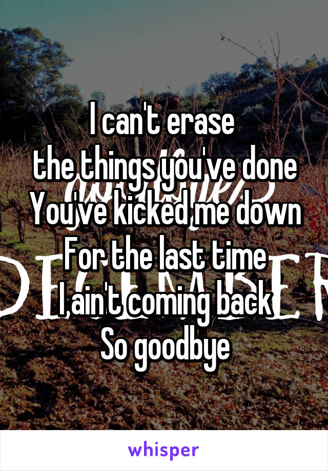 I can't erase 
the things you've done
You've kicked me down
For the last time
I ain't coming back
So goodbye