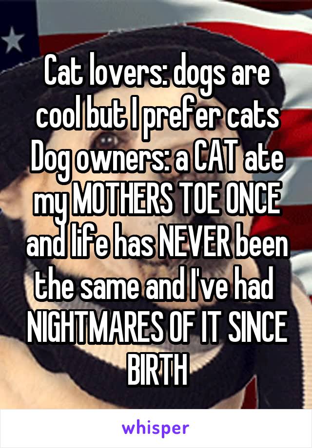Cat lovers: dogs are cool but I prefer cats
Dog owners: a CAT ate my MOTHERS TOE ONCE and life has NEVER been the same and I've had  NIGHTMARES OF IT SINCE BIRTH