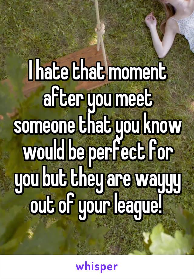 I hate that moment after you meet someone that you know would be perfect for you but they are wayyy out of your league! 