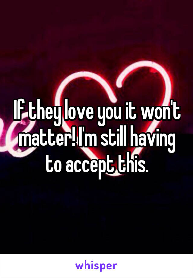 If they love you it won't matter! I'm still having to accept this.