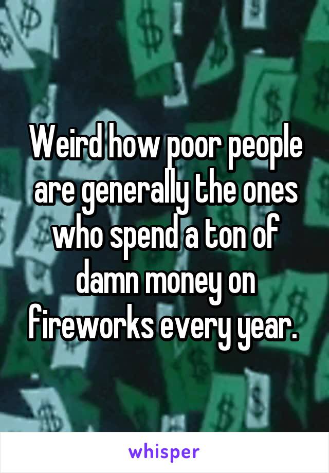 Weird how poor people are generally the ones who spend a ton of damn money on fireworks every year. 