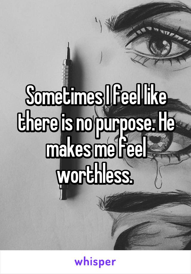 Sometimes I feel like there is no purpose. He makes me feel worthless. 